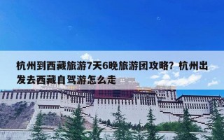 杭州到西藏旅游7天6晚旅游团攻略？杭州出发去西藏自驾游怎么走