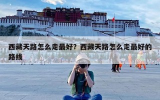 西藏天路怎么走最好？西藏天路怎么走最好的路线