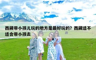 西藏带小孩儿玩的地方是最好玩的？西藏适不适合带小孩去