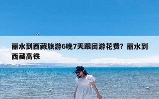 丽水到西藏旅游6晚7天跟团游花费？丽水到西藏高铁