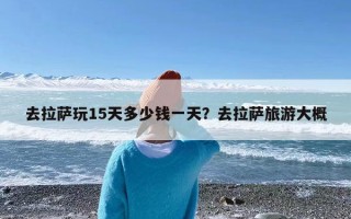 去拉萨玩15天多少钱一天？去拉萨旅游大概