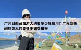 广元到西藏旅游大约要多少钱费用？广元到西藏旅游大约要多少钱费用呀