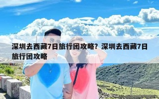 深圳去西藏7日旅行团攻略？深圳去西藏7日旅行团攻略