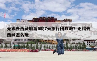 无锡去西藏旅游6晚7天旅行团攻略？无锡去西藏怎么玩