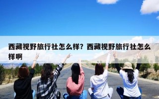 西藏视野旅行社怎么样？西藏视野旅行社怎么样啊