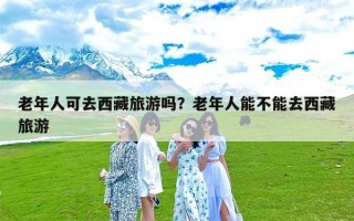 老年人可去西藏旅游吗？老年人能不能去西藏旅游