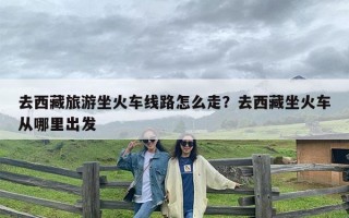 去西藏旅游坐火车线路怎么走？去西藏坐火车从哪里出发