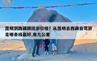 昆明到西藏跟团游价格？从昆明去西藏自驾游走哪条线最好,有几公里