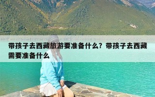 带孩子去西藏旅游要准备什么？带孩子去西藏需要准备什么