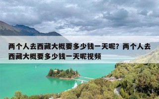 两个人去西藏大概要多少钱一天呢？两个人去西藏大概要多少钱一天呢视频