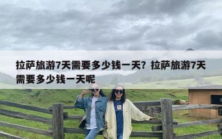 拉萨旅游7天需要多少钱一天？拉萨旅游7天需要多少钱一天呢