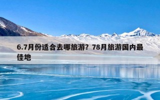 6.7月份适合去哪旅游？78月旅游国内最佳地