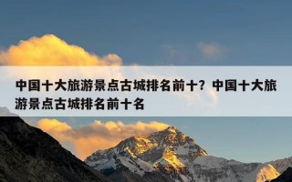 中国十大旅游景点古城排名前十？中国十大旅游景点古城排名前十名