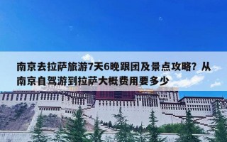 南京去拉萨旅游7天6晚跟团及景点攻略？从南京自驾游到拉萨大概费用要多少