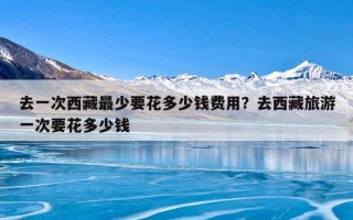 去一次西藏最少要花多少钱费用？去西藏旅游一次要花多少钱