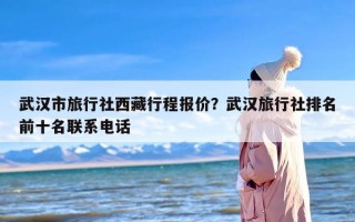 武汉市旅行社西藏行程报价？武汉旅行社排名前十名联系电话