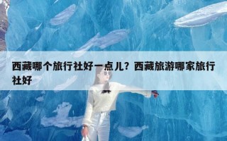 西藏哪个旅行社好一点儿？西藏旅游哪家旅行社好