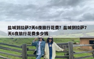 盐城到拉萨7天6夜旅行花费？盐城到拉萨7天6夜旅行花费多少钱