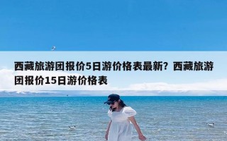 西藏旅游团报价5日游价格表最新？西藏旅游团报价15日游价格表