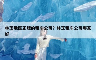 林芝地区正规的租车公司？林芝租车公司哪家好