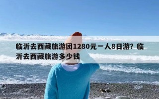 临沂去西藏旅游团1280元一人8日游？临沂去西藏旅游多少钱