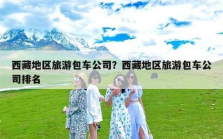 西藏地区旅游包车公司？西藏地区旅游包车公司排名