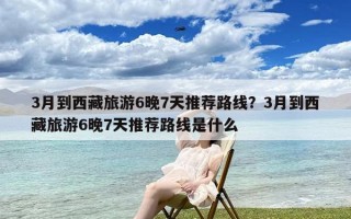 3月到西藏旅游6晚7天推荐路线？3月到西藏旅游6晚7天推荐路线是什么