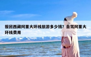 报团西藏阿里大环线旅游多少钱？自驾阿里大环线费用