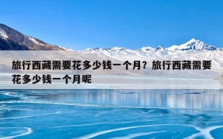 旅行西藏需要花多少钱一个月？旅行西藏需要花多少钱一个月呢