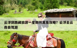 云浮到西藏旅游一星期预算及攻略？云浮去云南自驾游