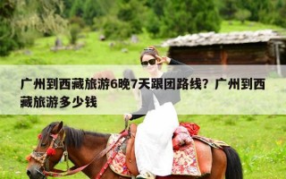 广州到西藏旅游6晚7天跟团路线？广州到西藏旅游多少钱