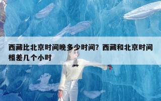 西藏比北京时间晚多少时间？西藏和北京时间相差几个小时