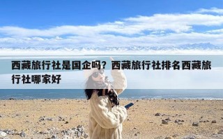 西藏旅行社是国企吗？西藏旅行社排名西藏旅行社哪家好