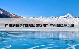 广州到拉萨7日跟团游攻略？广州到拉萨风景