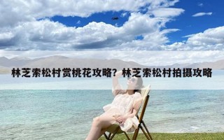 林芝索松村赏桃花攻略？林芝索松村拍摄攻略