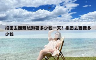 报团去西藏旅游要多少钱一天？抱团去西藏多少钱