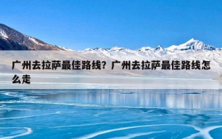 广州去拉萨最佳路线？广州去拉萨最佳路线怎么走