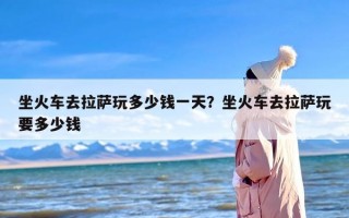 坐火车去拉萨玩多少钱一天？坐火车去拉萨玩要多少钱