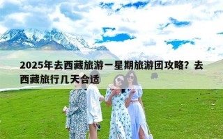 2025年去西藏旅游一星期旅游团攻略？去西藏旅行几天合适