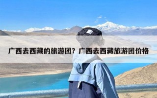 广西去西藏的旅游团？广西去西藏旅游团价格