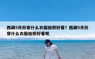 西藏5月份穿什么衣服拍照好看？西藏5月份穿什么衣服拍照好看呢