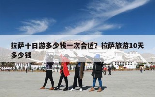 拉萨十日游多少钱一次合适？拉萨旅游10天多少钱