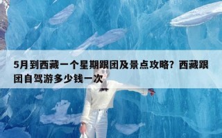 5月到西藏一个星期跟团及景点攻略？西藏跟团自驾游多少钱一次