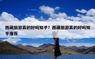 西藏旅游真的好吗知乎？西藏旅游真的好吗知乎推荐