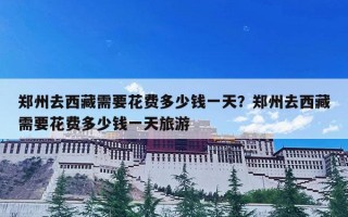 郑州去西藏需要花费多少钱一天？郑州去西藏需要花费多少钱一天旅游