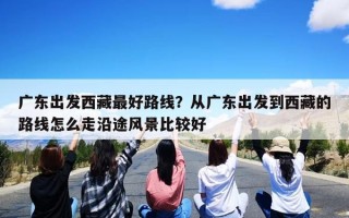 广东出发西藏最好路线？从广东出发到西藏的路线怎么走沿途风景比较好