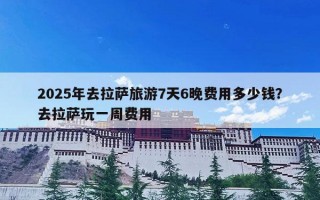 2025年去拉萨旅游7天6晚费用多少钱？去拉萨玩一周费用