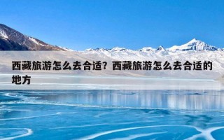 西藏旅游怎么去合适？西藏旅游怎么去合适的地方