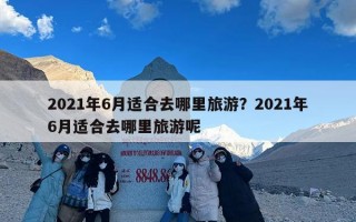 2021年6月适合去哪里旅游？2021年6月适合去哪里旅游呢