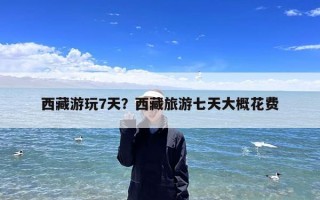 西藏游玩7天？西藏旅游七天大概花费